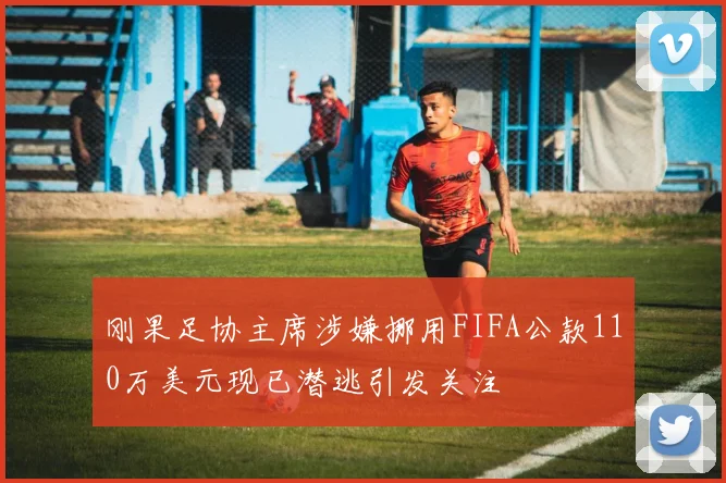 刚果足协主席涉嫌挪用FIFA公款110万美元现已潜逃引发关注