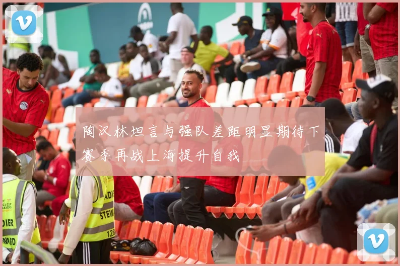 陶汉林坦言与强队差距明显期待下赛季再战上海提升自我
