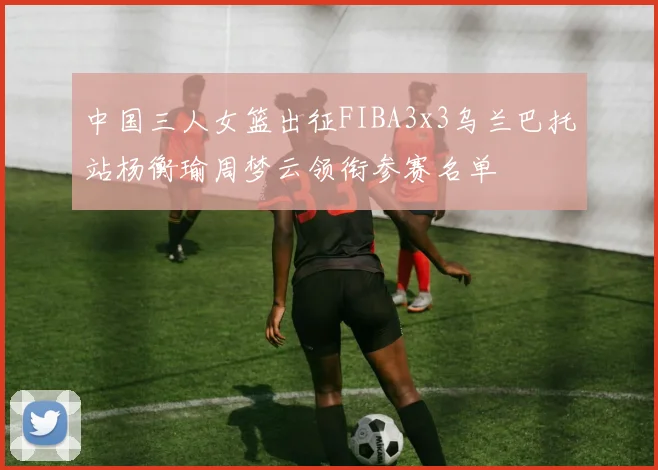 中国三人女篮出征FIBA3x3乌兰巴托站杨衡瑜周梦云领衔参赛名单