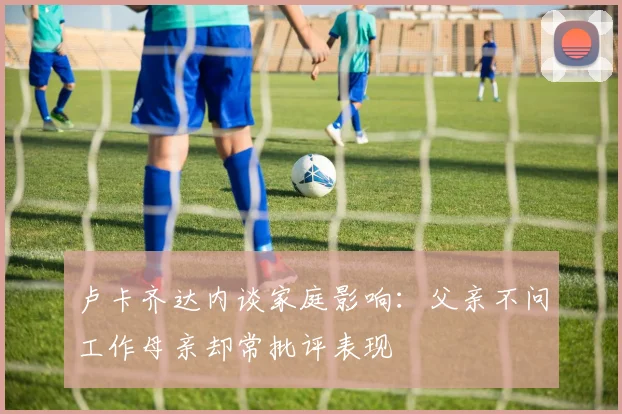 卢卡齐达内谈家庭影响：父亲不问工作母亲却常批评表现