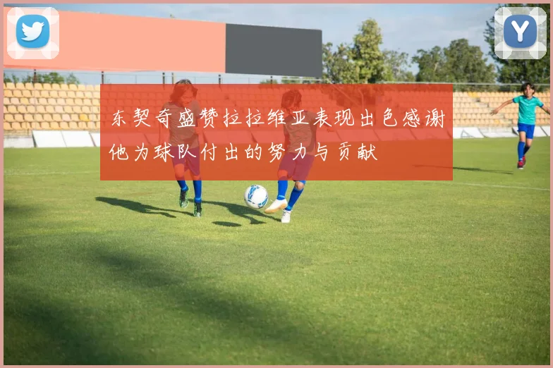东契奇盛赞拉拉维亚表现出色感谢他为球队付出的努力与贡献