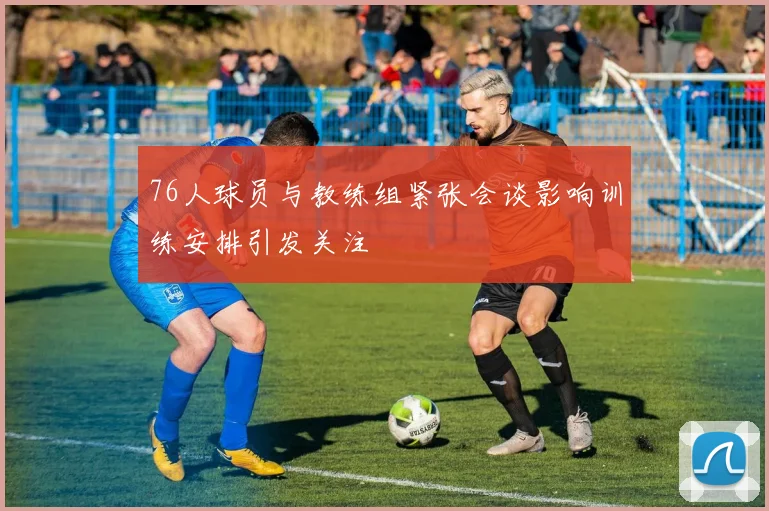 76人球员与教练组紧张会谈影响训练安排引发关注