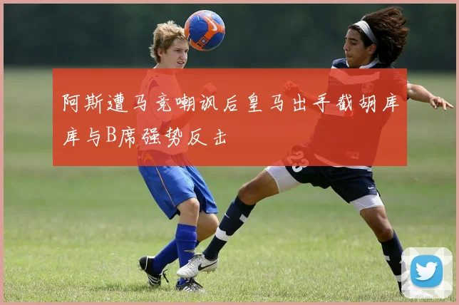 阿斯遭马竞嘲讽后皇马出手截胡库库与B席强势反击