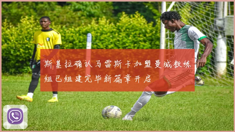斯基拉确认马雷斯卡加盟曼城教练组已组建完毕新篇章开启