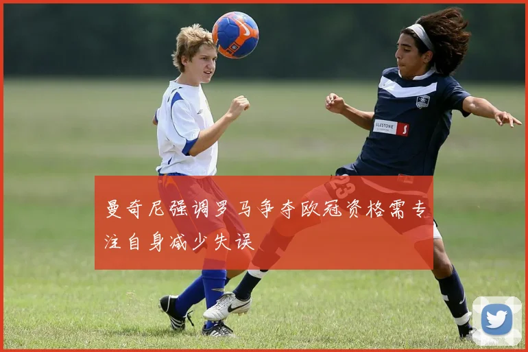 曼奇尼强调罗马争夺欧冠资格需专注自身减少失误