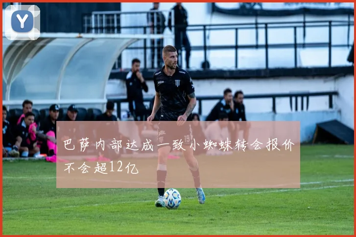 巴萨内部达成一致小蜘蛛转会报价不会超12亿