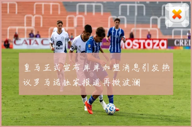 皇马正式宣布库库加盟消息引发热议罗马诺独家报道再掀波澜