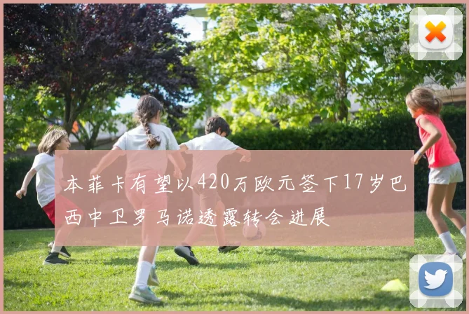 本菲卡有望以420万欧元签下17岁巴西中卫罗马诺透露转会进展