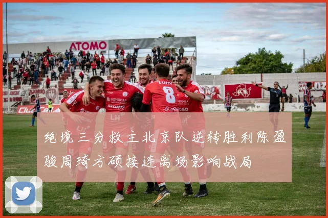 绝境三分救主北京队逆转胜利陈盈骏周琦方硕接连离场影响战局