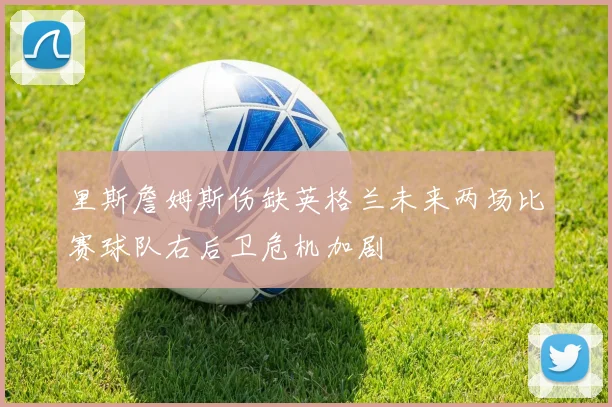 里斯詹姆斯伤缺英格兰未来两场比赛球队右后卫危机加剧