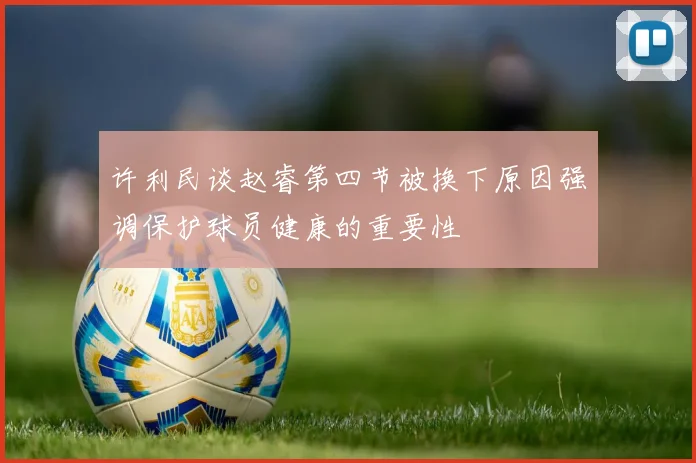 许利民谈赵睿第四节被换下原因强调保护球员健康的重要性
