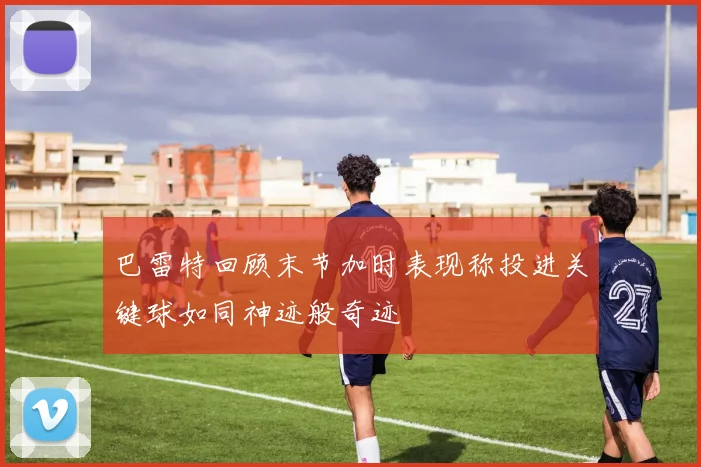 巴雷特回顾末节加时表现称投进关键球如同神迹般奇迹