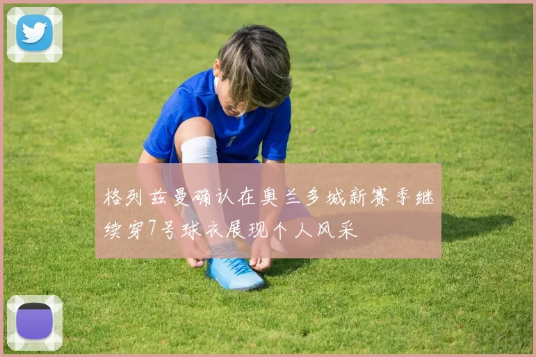 格列兹曼确认在奥兰多城新赛季继续穿7号球衣展现个人风采