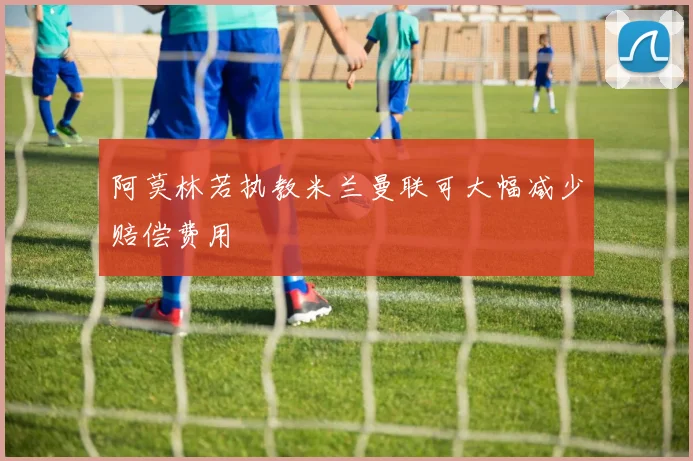 阿莫林若执教米兰曼联可大幅减少赔偿费用