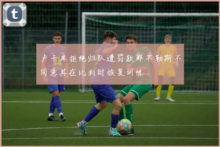 卢卡库拒绝归队遭罚款那不勒斯不同意其在比利时恢复训练