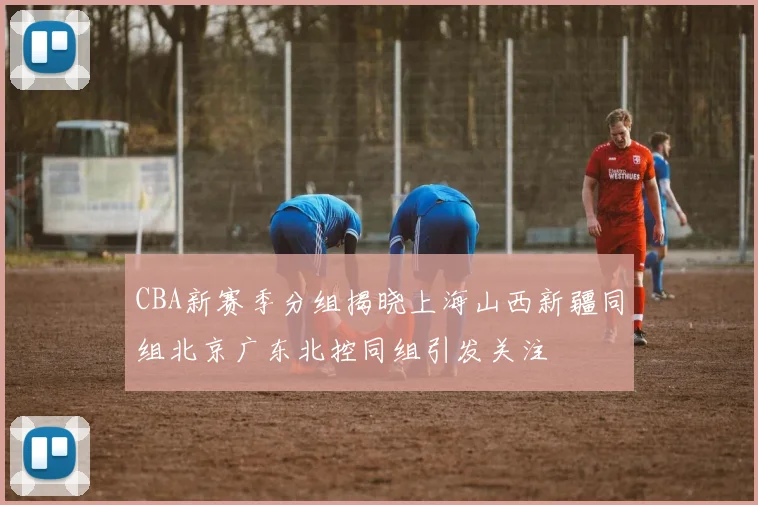 CBA新赛季分组揭晓上海山西新疆同组北京广东北控同组引发关注