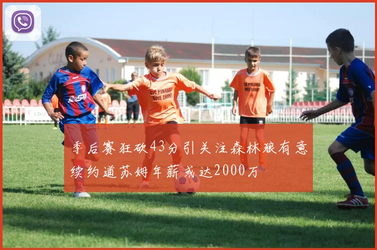 季后赛狂砍43分引关注森林狼有意续约道苏姆年薪或达2000万