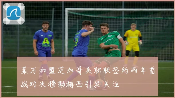莱万加盟芝加哥美职联签约两年首战对决穆勒梅西引发关注