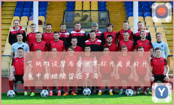 艾纳维谈摩洛哥世界杯开局良好并重申将继续留在罗马