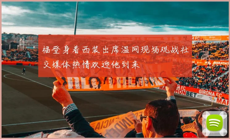 福登身着西装出席温网现场观战社交媒体热情欢迎他到来