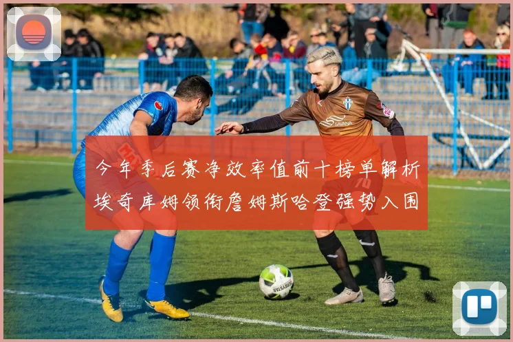 今年季后赛净效率值前十榜单解析埃奇库姆领衔詹姆斯哈登强势入围